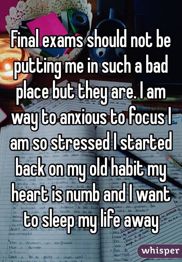 Final exams should not be putting me in such a bad place but they are. I am way to anxious to focus I am so stressed I started back on my old habit my heart is numb and I want to sleep my life away