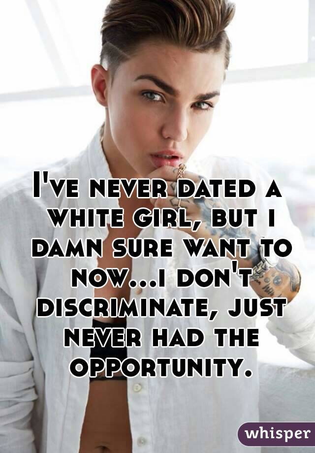 I've never dated a white girl, but i damn sure want to now...i don't discriminate, just never had the opportunity.