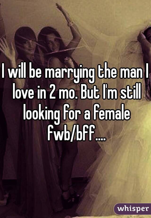 I will be marrying the man I love in 2 mo. But I'm still looking for a female fwb/bff....