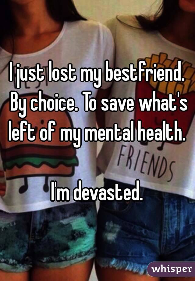 I just lost my bestfriend. By choice. To save what's left of my mental health. 

I'm devasted.