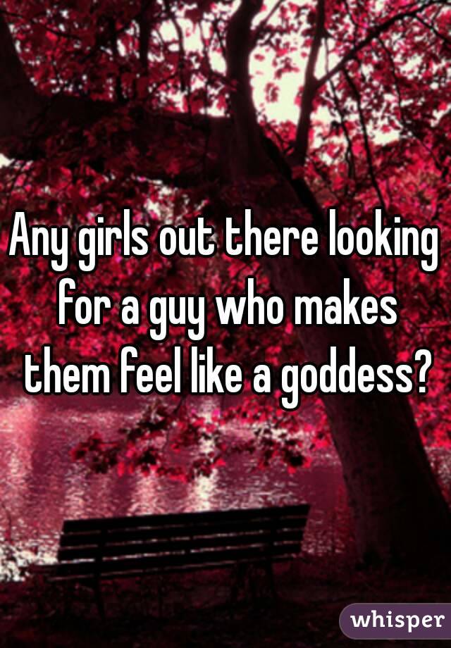 Any girls out there looking for a guy who makes them feel like a goddess?