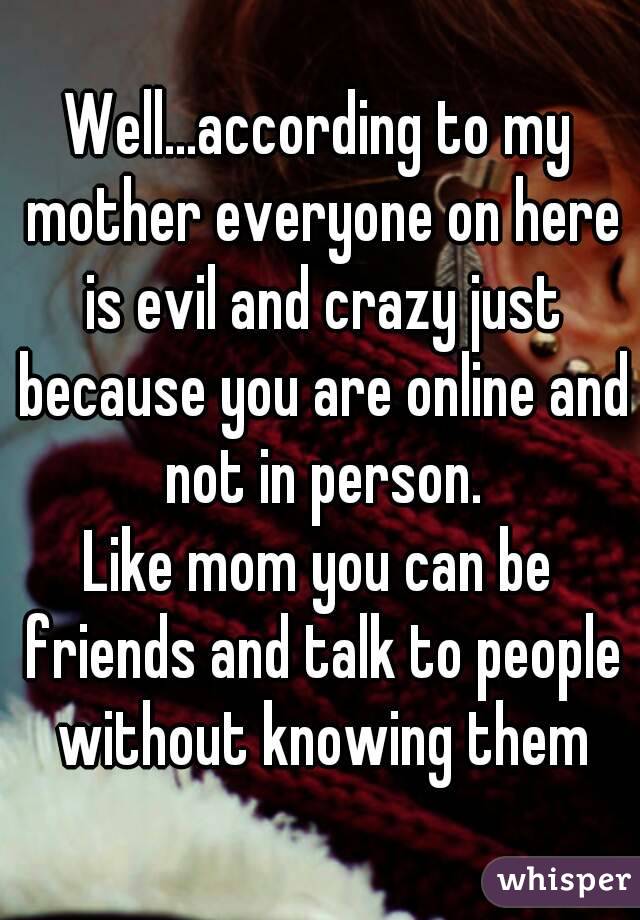 Well...according to my mother everyone on here is evil and crazy just because you are online and not in person.
Like mom you can be friends and talk to people without knowing them