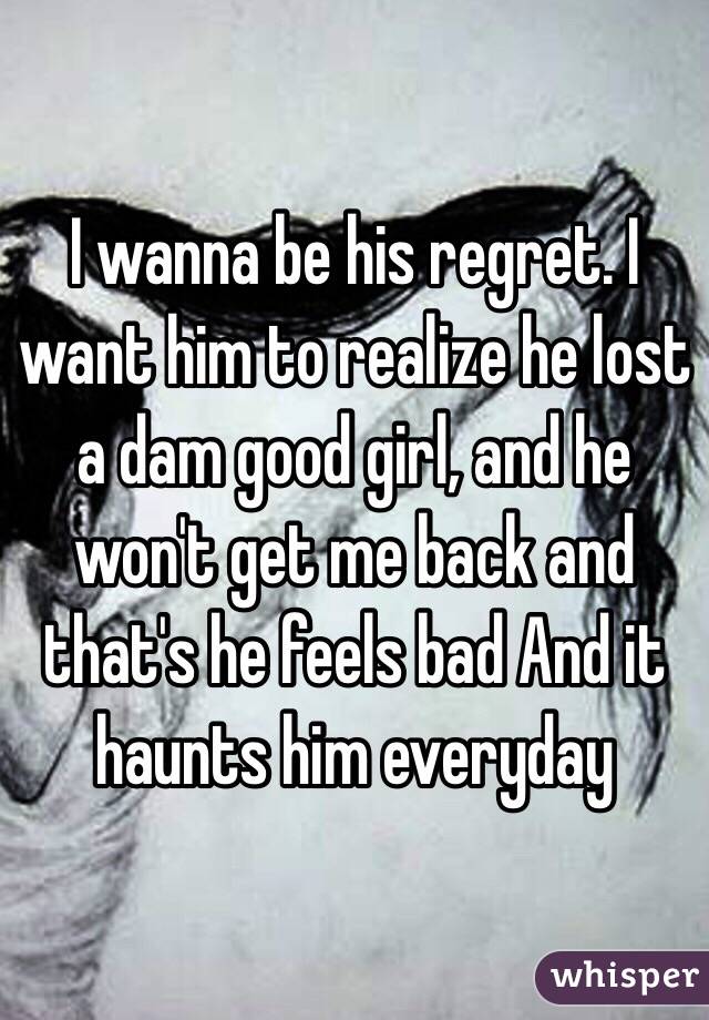 I wanna be his regret. I want him to realize he lost a dam good girl, and he won't get me back and that's he feels bad And it haunts him everyday 