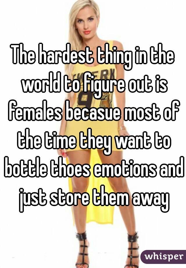 The hardest thing in the world to figure out is females becasue most of the time they want to bottle thoes emotions and just store them away