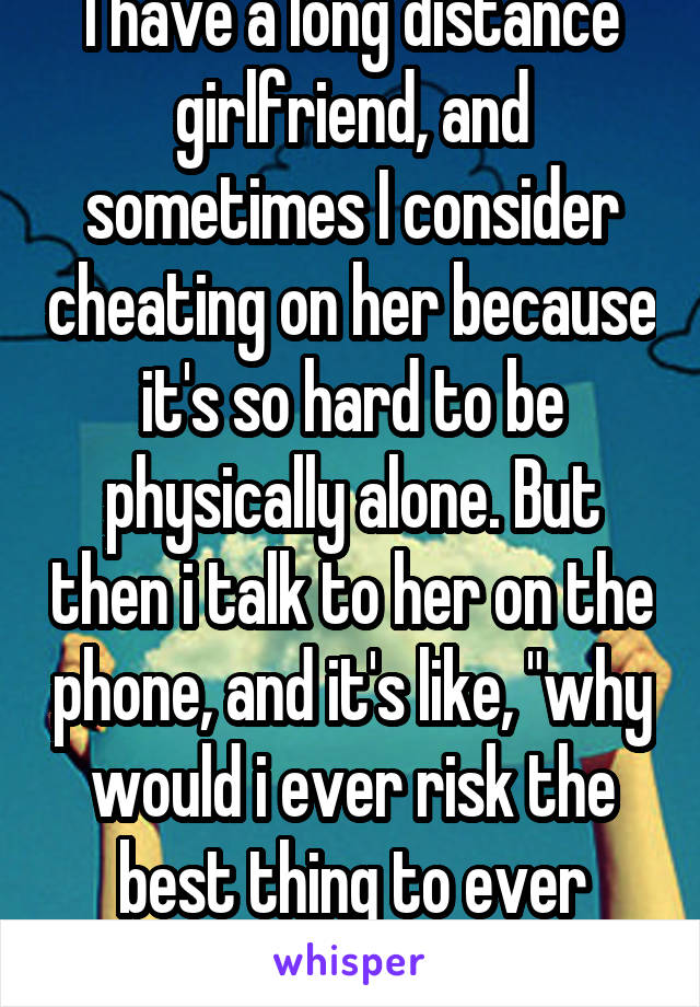 I have a long distance girlfriend, and sometimes I consider cheating on her because it's so hard to be physically alone. But then i talk to her on the phone, and it's like, "why would i ever risk the best thing to ever happen to me?"