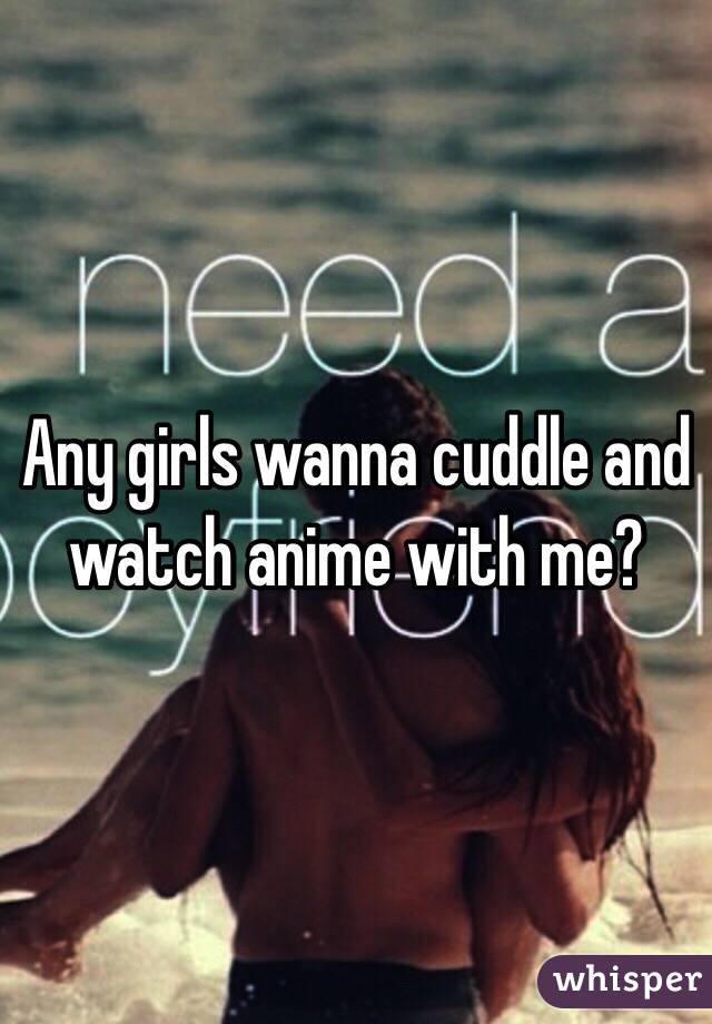 Any girls wanna cuddle and watch anime with me? 