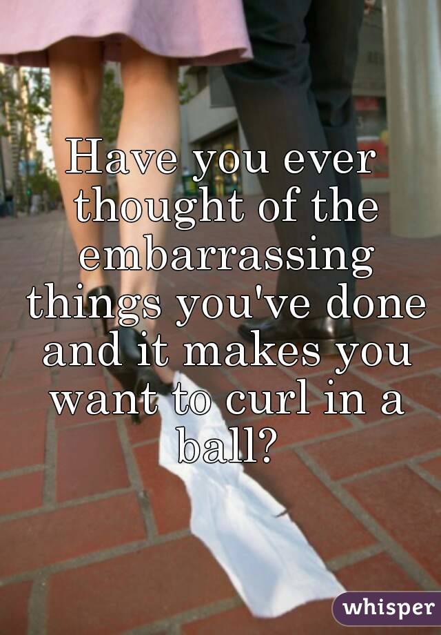 Have you ever thought of the embarrassing things you've done and it makes you want to curl in a ball?