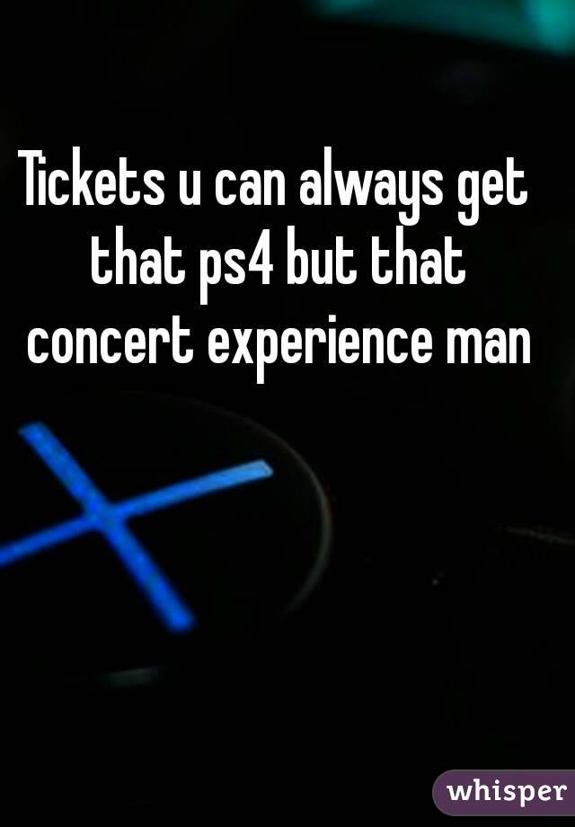 Tickets u can always get that ps4 but that concert experience man