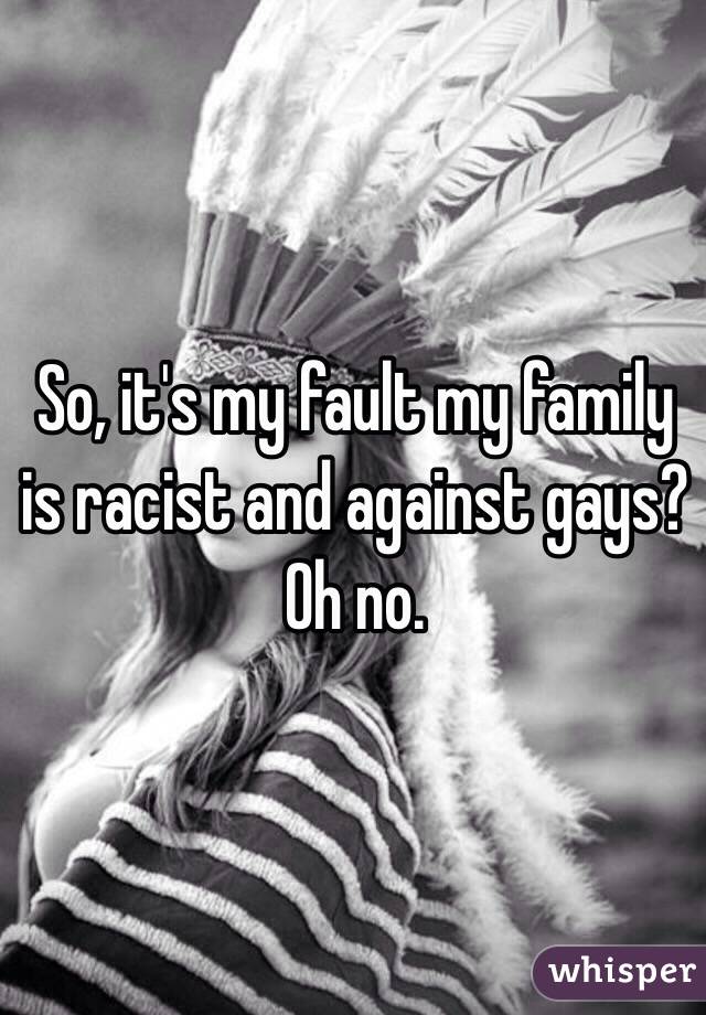 So, it's my fault my family is racist and against gays? Oh no. 