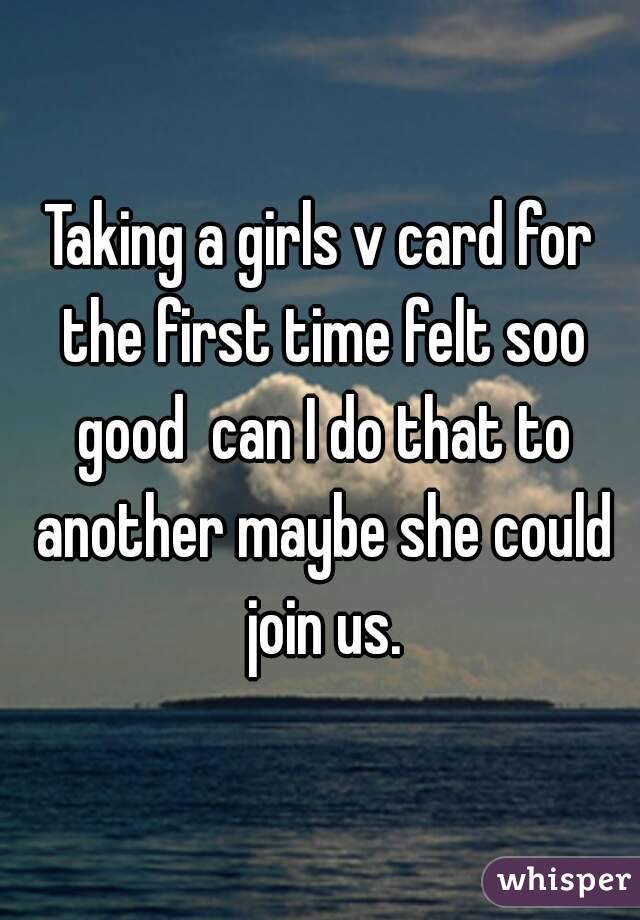 Taking a girls v card for the first time felt soo good  can I do that to another maybe she could join us.