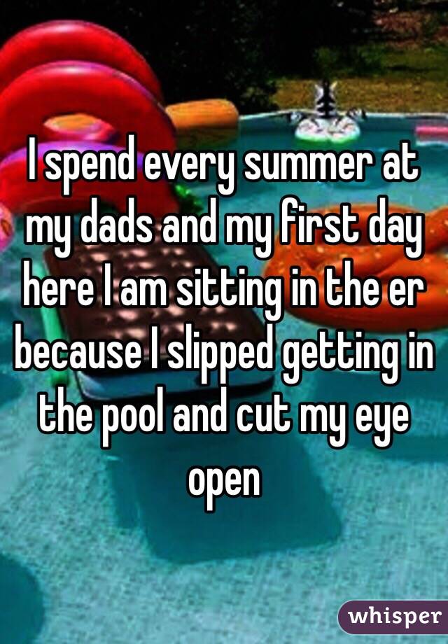 I spend every summer at my dads and my first day here I am sitting in the er because I slipped getting in the pool and cut my eye open 
