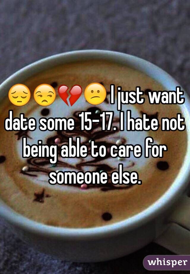 😔😒💔😕 I just want date some 15-17. I hate not being able to care for someone else. 