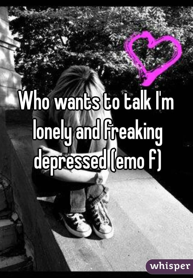 Who wants to talk I'm lonely and freaking depressed (emo f)