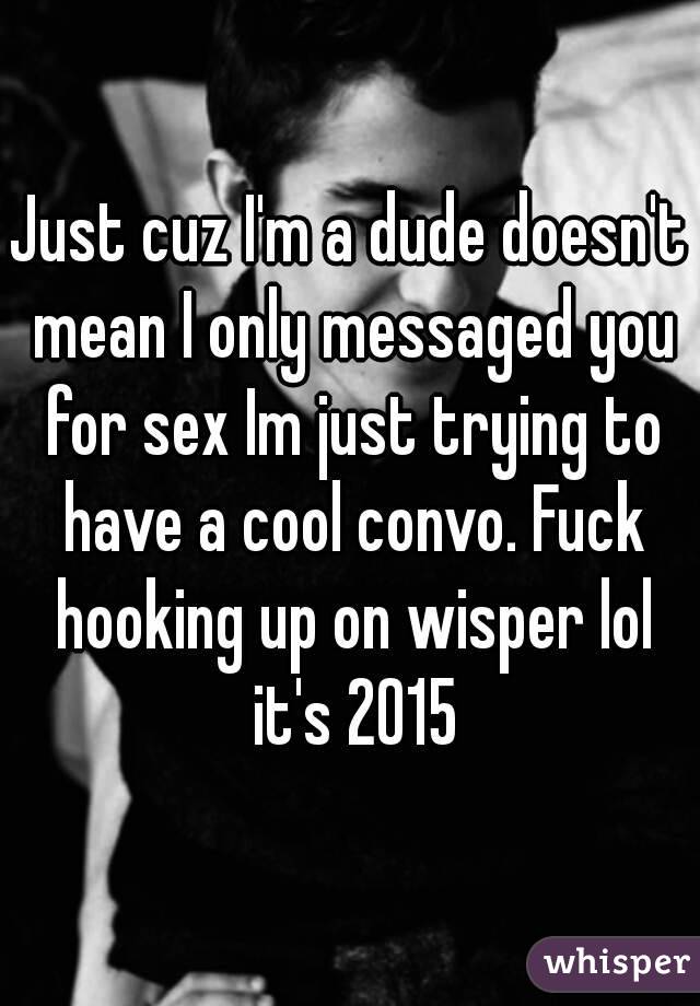 Just cuz I'm a dude doesn't mean I only messaged you for sex Im just trying to have a cool convo. Fuck hooking up on wisper lol it's 2015