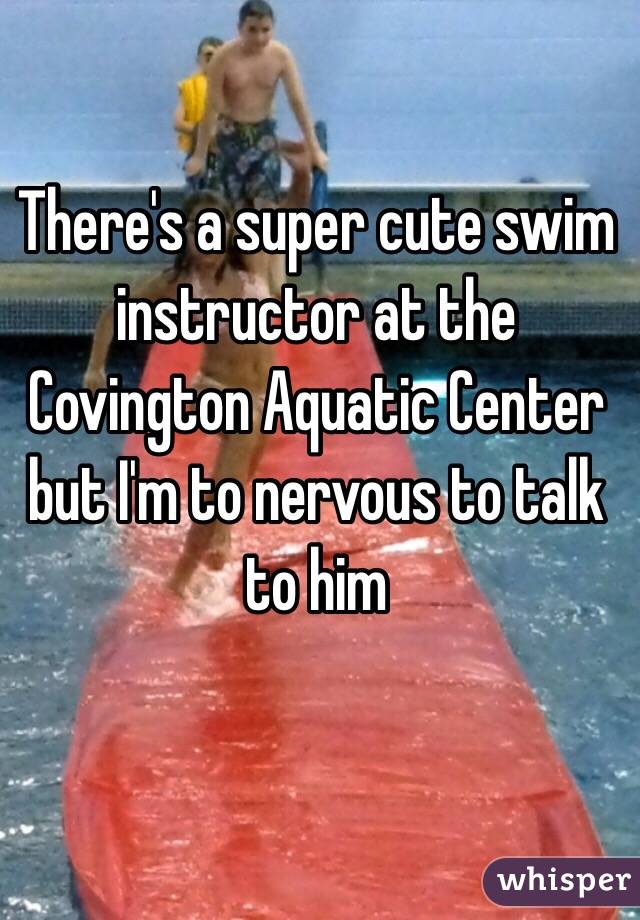 There's a super cute swim instructor at the Covington Aquatic Center but I'm to nervous to talk to him