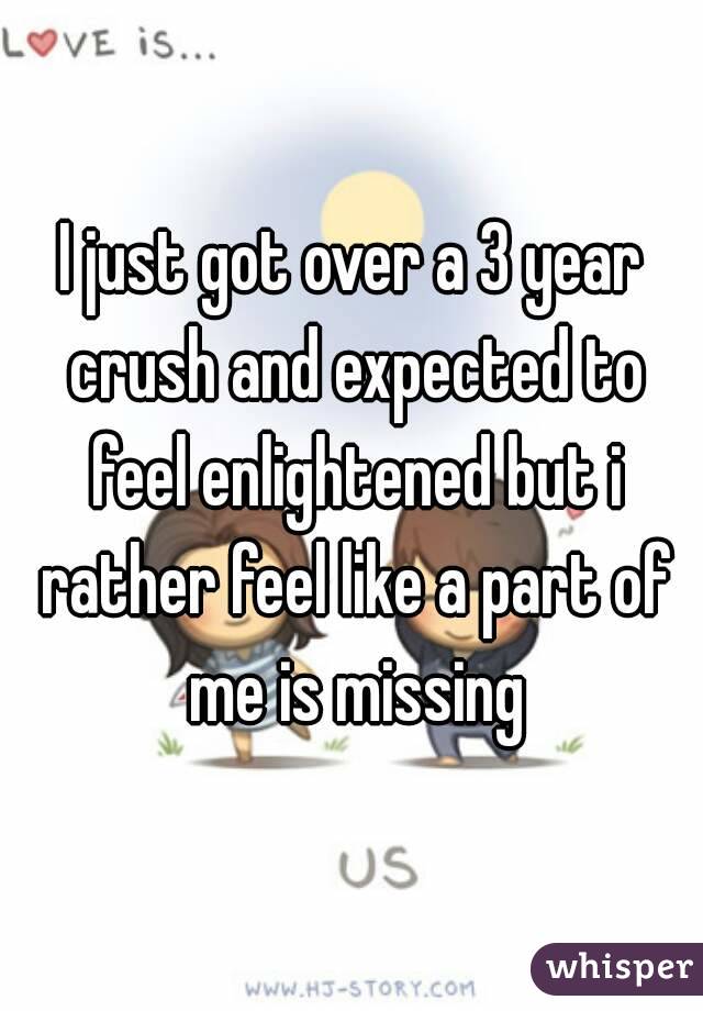 I just got over a 3 year crush and expected to feel enlightened but i rather feel like a part of me is missing