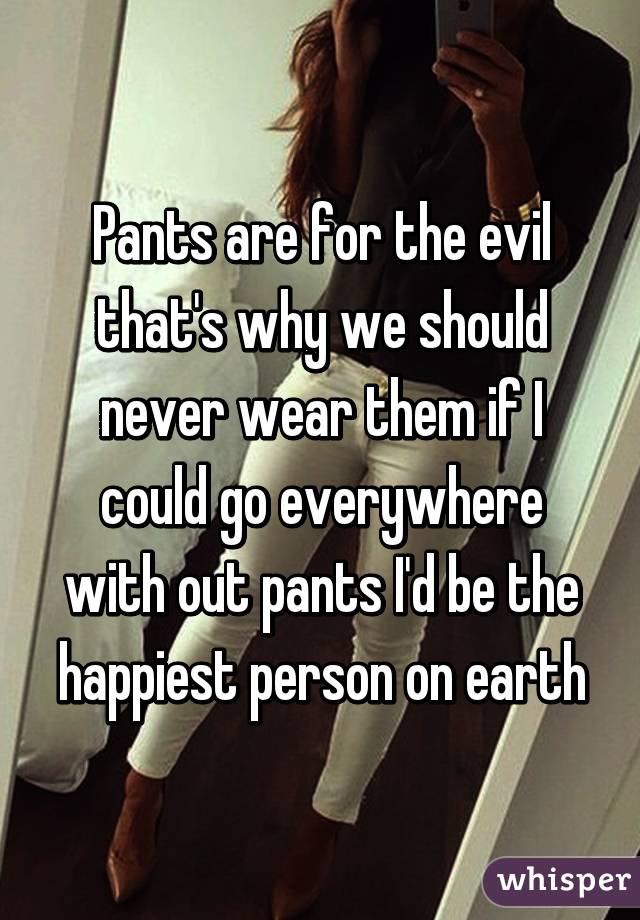 Pants are for the evil that's why we should never wear them if I could go everywhere with out pants I'd be the happiest person on earth