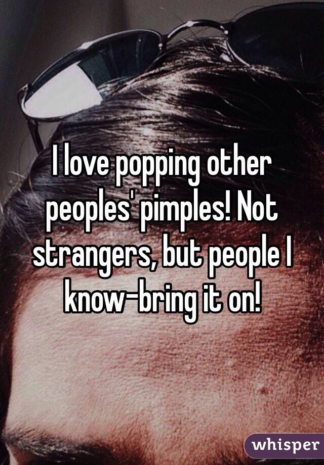 I love popping other peoples' pimples! Not strangers, but people I know-bring it on!