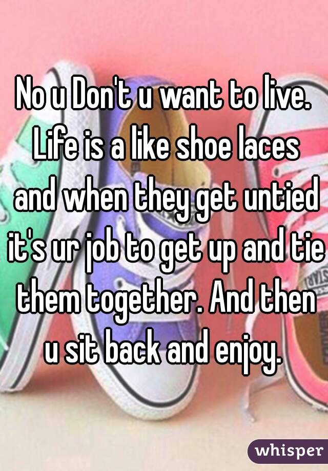 No u Don't u want to live. Life is a like shoe laces and when they get untied it's ur job to get up and tie them together. And then u sit back and enjoy. 