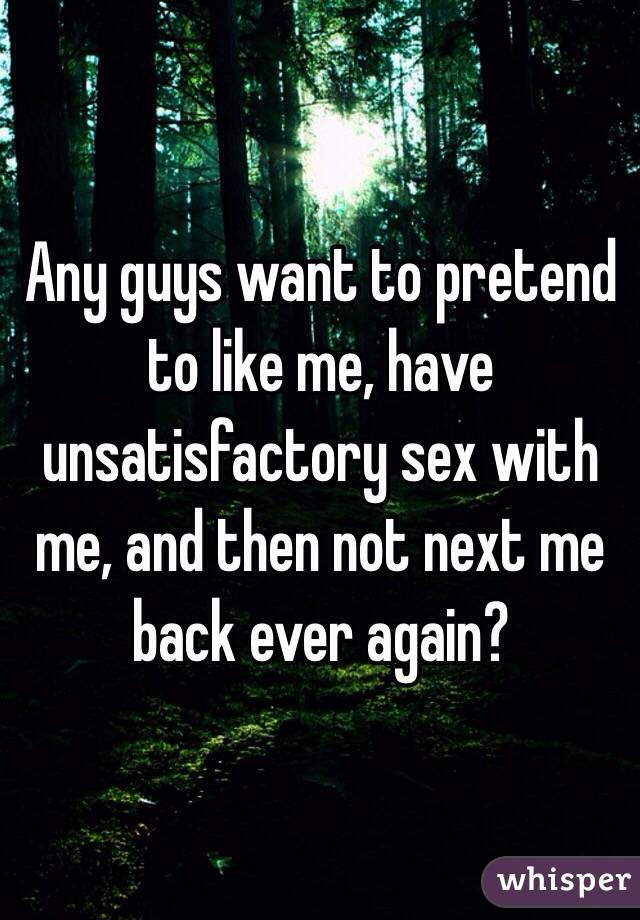 Any guys want to pretend to like me, have unsatisfactory sex with me, and then not next me back ever again? 