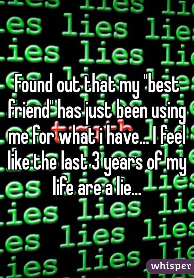 Found out that my "best friend" has just been using me for what i have... I feel like the last 3 years of my life are a lie...