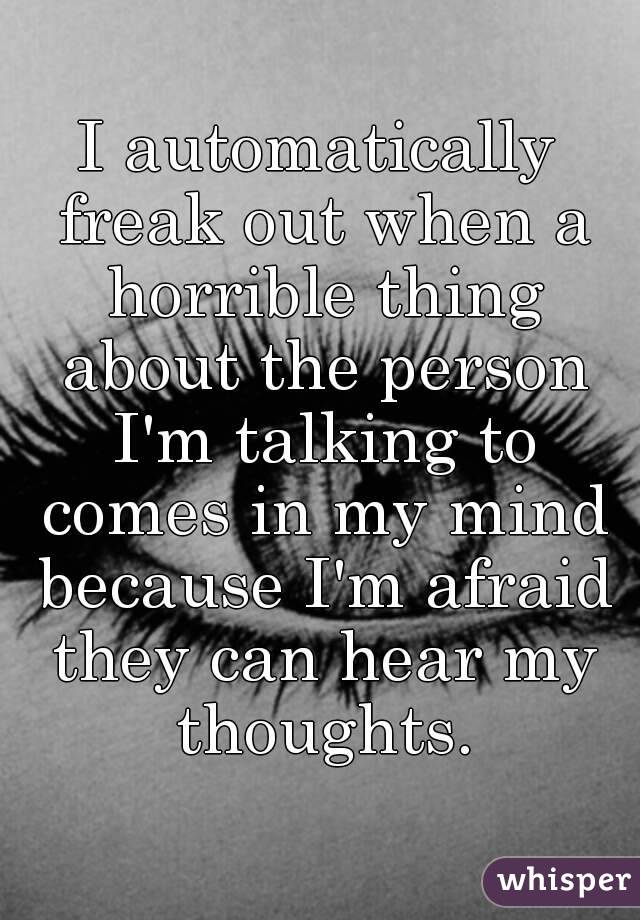 I automatically freak out when a horrible thing about the person I'm talking to comes in my mind because I'm afraid they can hear my thoughts.