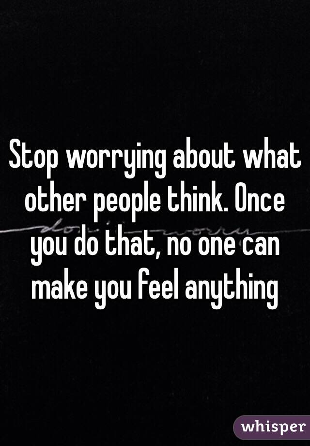 Stop worrying about what other people think. Once you do that, no one can make you feel anything 