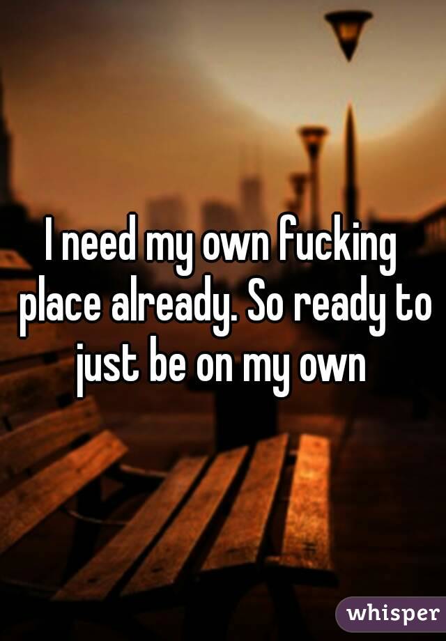 I need my own fucking place already. So ready to just be on my own 