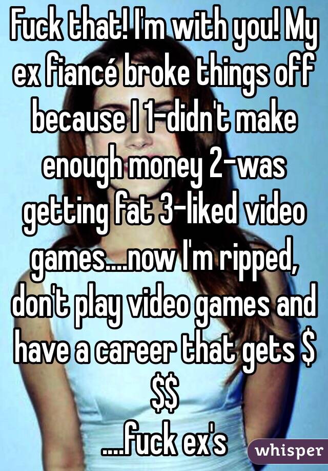 Fuck that! I'm with you! My ex fiancé broke things off because I 1-didn't make enough money 2-was getting fat 3-liked video games....now I'm ripped, don't play video games and have a career that gets $$$
....fuck ex's