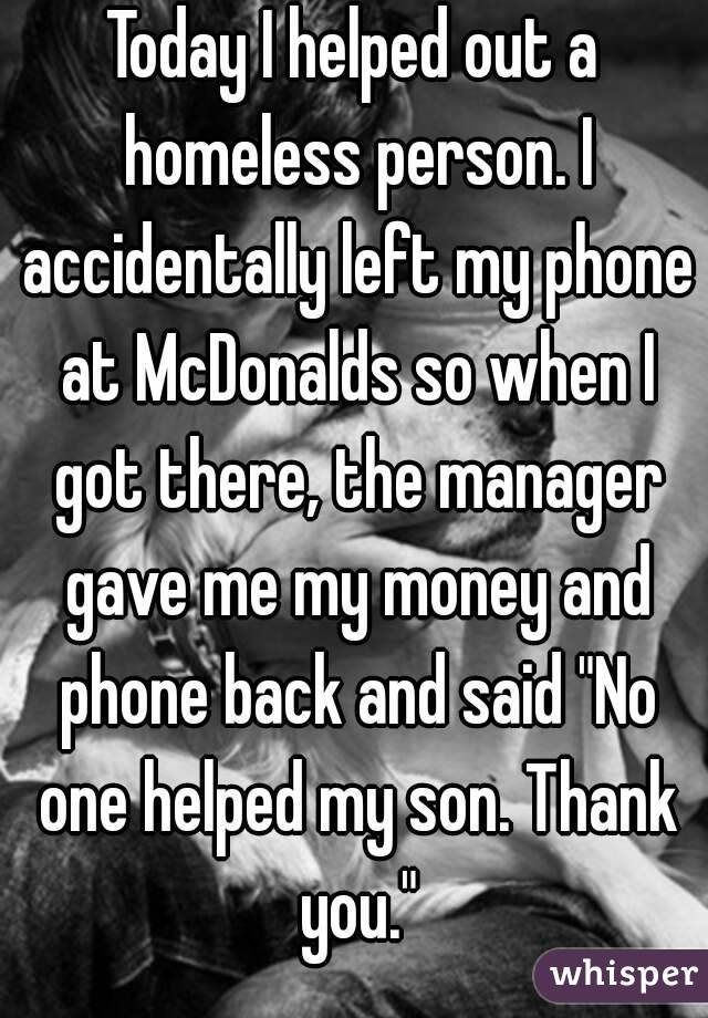 Today I helped out a homeless person. I accidentally left my phone at McDonalds so when I got there, the manager gave me my money and phone back and said "No one helped my son. Thank you."