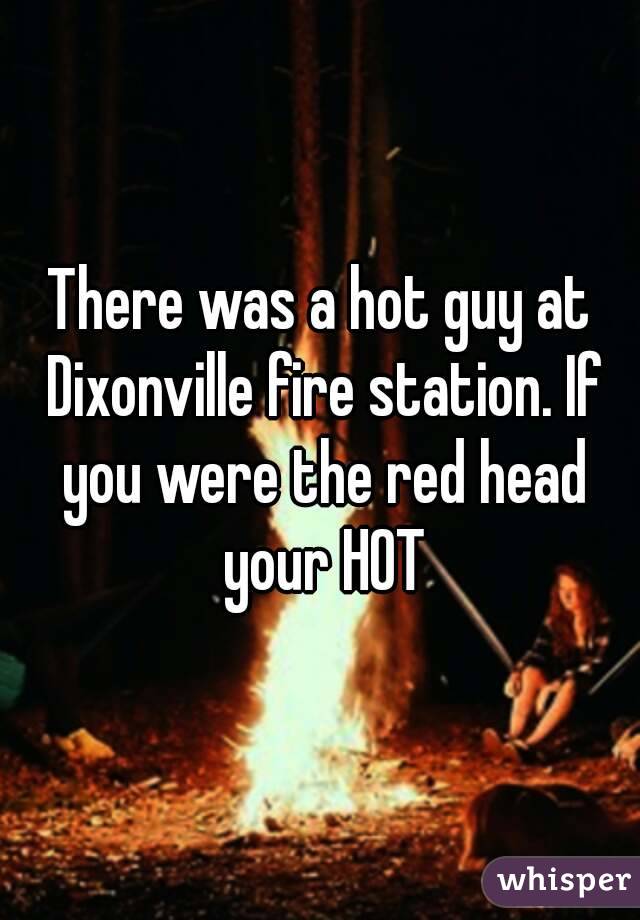 There was a hot guy at Dixonville fire station. If you were the red head your HOT