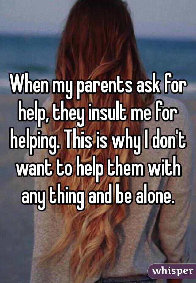 When my parents ask for help, they insult me for helping. This is why I don't want to help them with any thing and be alone.