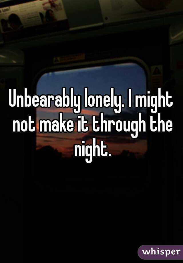 Unbearably lonely. I might not make it through the night.