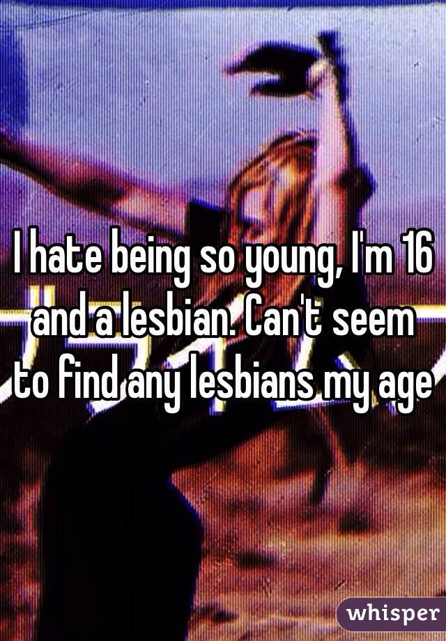 I hate being so young, I'm 16 and a lesbian. Can't seem to find any lesbians my age