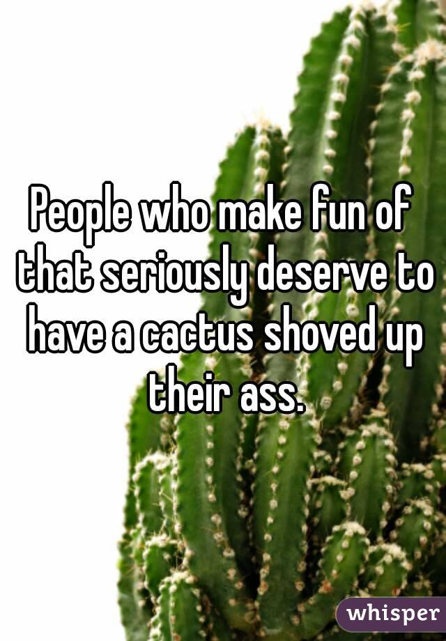 People who make fun of that seriously deserve to have a cactus shoved up their ass.