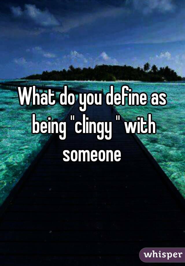 What do you define as being "clingy " with someone 