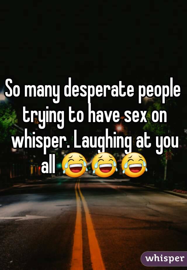 So many desperate people trying to have sex on whisper. Laughing at you all 😂😂😂