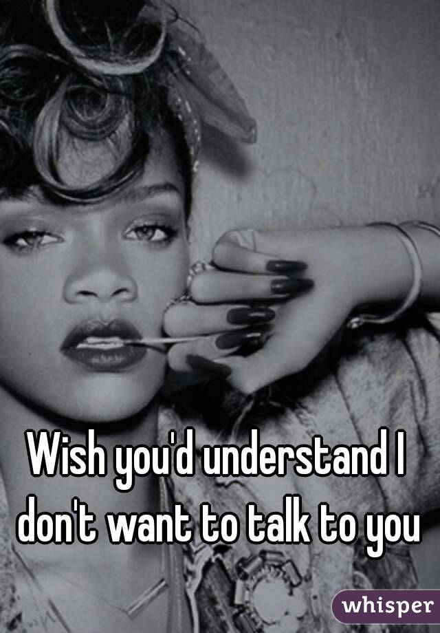 Wish you'd understand I don't want to talk to you