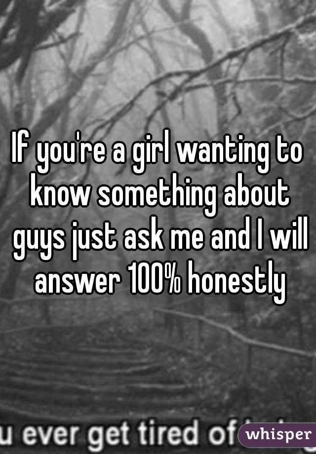 If you're a girl wanting to know something about guys just ask me and I will answer 100% honestly