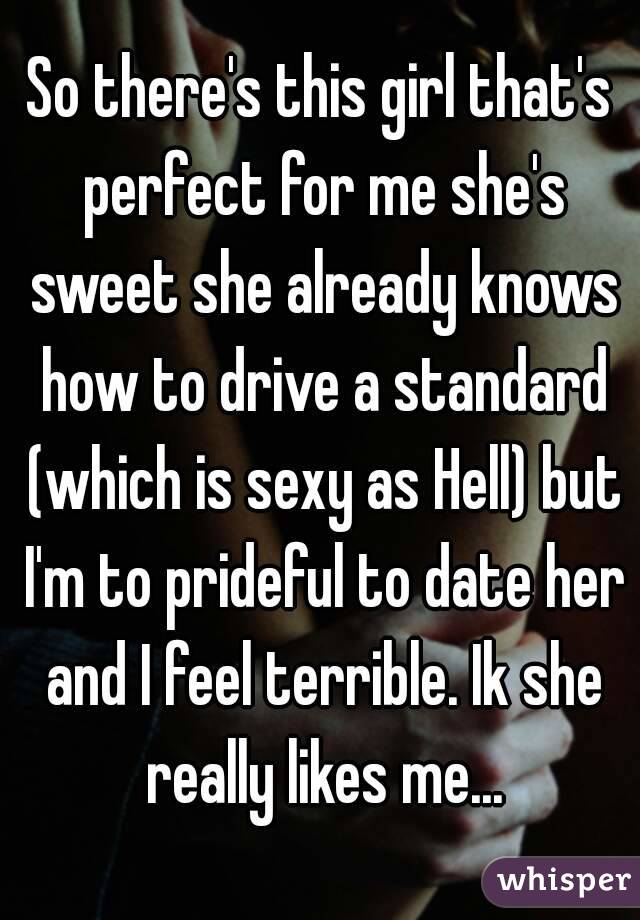 So there's this girl that's perfect for me she's sweet she already knows how to drive a standard (which is sexy as Hell) but I'm to prideful to date her and I feel terrible. Ik she really likes me...