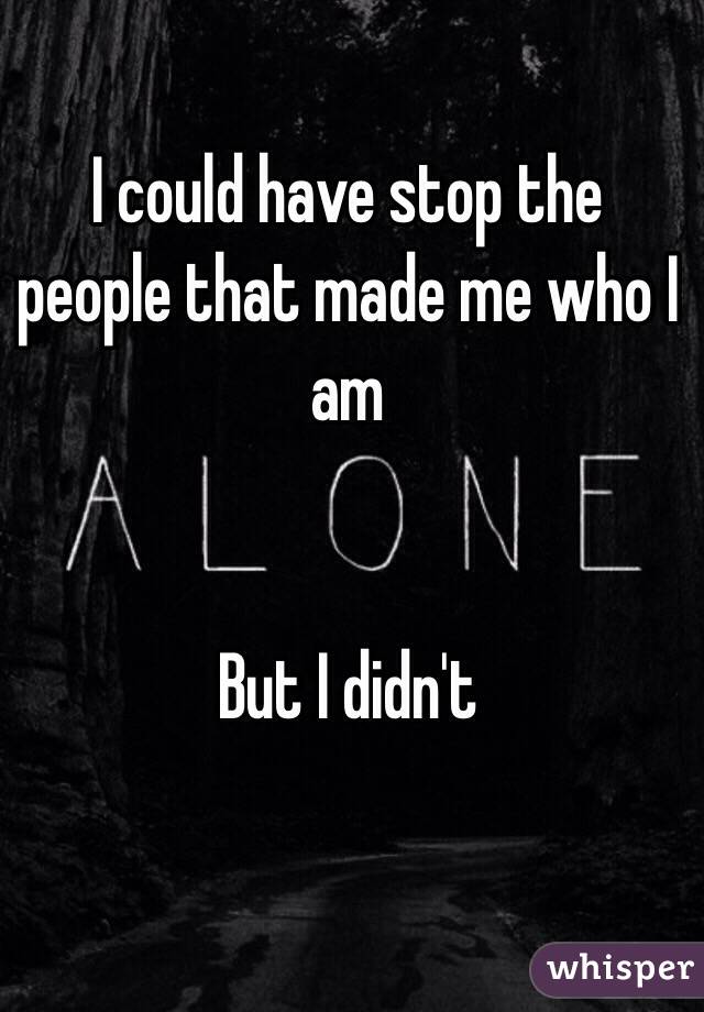 I could have stop the people that made me who I am


But I didn't 