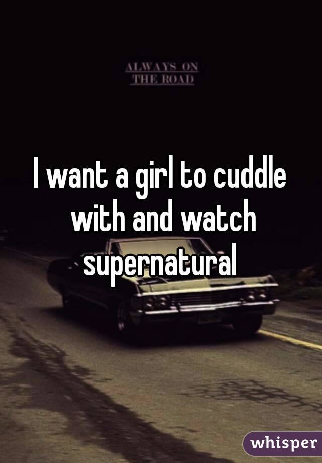 I want a girl to cuddle with and watch supernatural 