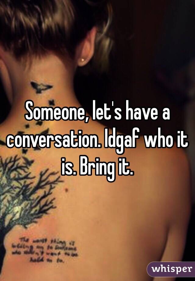 Someone, let's have a conversation. Idgaf who it is. Bring it. 