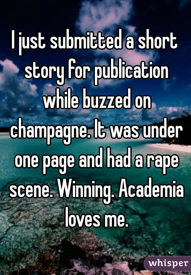 I just submitted a short story for publication while buzzed on champagne. It was under one page and had a rape scene. Winning. Academia loves me.