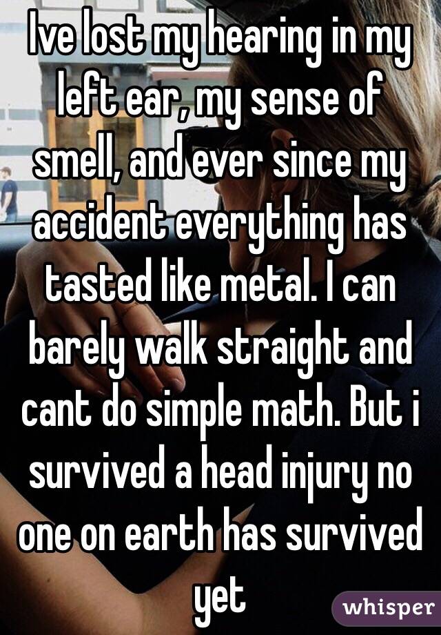 Ive lost my hearing in my left ear, my sense of smell, and ever since my accident everything has tasted like metal. I can barely walk straight and cant do simple math. But i survived a head injury no one on earth has survived yet