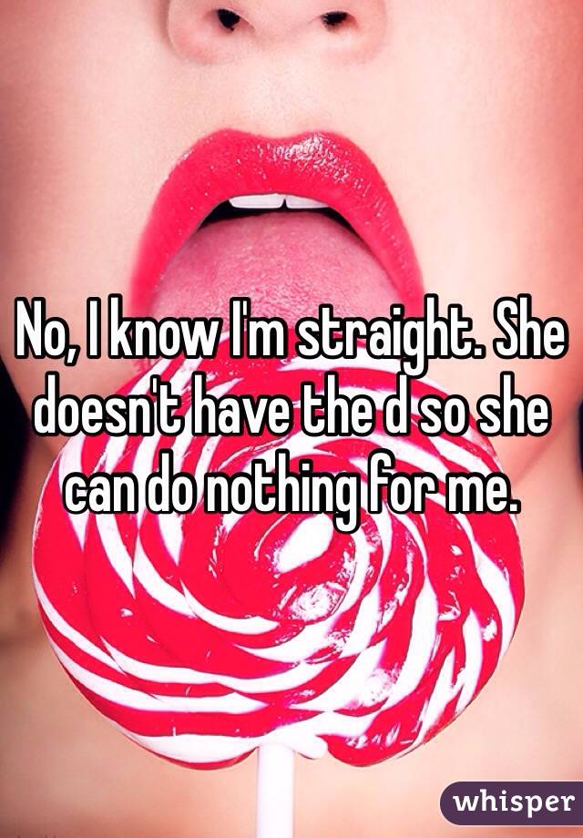 No, I know I'm straight. She doesn't have the d so she can do nothing for me.