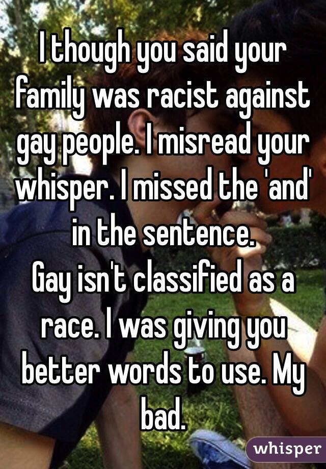 I though you said your family was racist against gay people. I misread your whisper. I missed the 'and' in the sentence.
Gay isn't classified as a race. I was giving you better words to use. My bad.