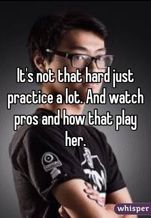 It's not that hard just practice a lot. And watch pros and how that play her.