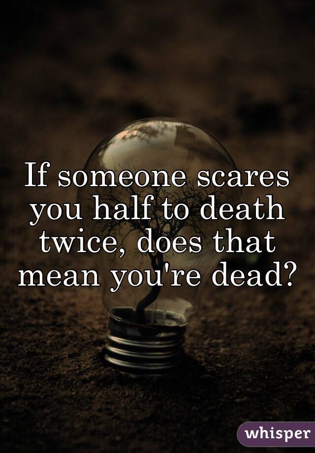 If someone scares you half to death twice, does that mean you're dead?