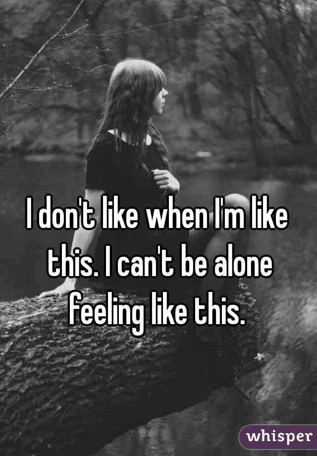 I don't like when I'm like this. I can't be alone feeling like this. 